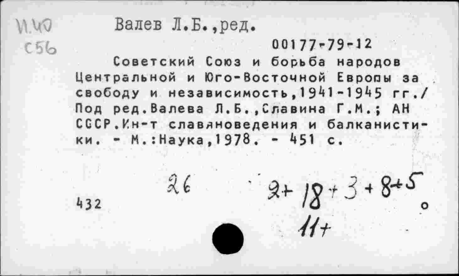 ﻿С5Ь
Валев Л.Б.,ред.
00177-79-12
Советский Союз и борьба народов Центральной и Юго-восточной Европы за свободу и независимость,1941 - 1945 гг.< Под ред.Валева Л.Б. ,Славина Г.И.; АН СССР.Ин-т славяноведения и балканистики. - М.:Наука,1978. - 451 с.